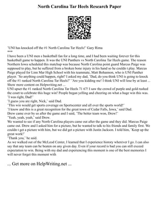 North Carolina Tar Heels Research Paper
¨UNI has knocked off the #1 North Carolina Tar Heels!¨ Gary Rima
***
I have been a UNI men s basketball fan for a long time, and I had been waiting forever for this
basketball game to happen. It was the UNI Panthers vs North Carolina Tar Heels game. The reason
Northern Iowa scheduled this matchup was because North Carolina point guard Marcus Paige was
supposed to play, but he suffered from a broken bone injury in his hand so he couldn t play. Marcus
Paige played for Linn Mar High School with his teammate, Matt Bohannon, who is UNI Panther
player. ¨So anything could happen, right? I asked my dad, ¨Dad, do you think UNI is going to knock
off the #1 ranked North Carolina Tar Heels?¨ ¨Are you kidding me! I think UNI will lose by at least ...
Show more content on Helpwriting.net ...
UNI upset the #1 ranked North Carolina Tar Heels 71 67! I saw the crowd of purple and gold rushed
the court to celebrate this huge win! People began yelling and cheering on what a huge win this was.
¨I was right, Dad!¨
¨I guess you are right, Nick,¨ said Dad.
¨This win would get sports coverage on Sportscenter and all over the sports world!¨
¨I know and this is a great recognition for the great town of Cedar Falls, Iowa,¨ said Dad.
Drew came over by us after the game and I said, ¨The better team won, Drew!¨
¨Yeah, yeah, yeah,¨ said Drew.
We wanted to see if any North Carolina players came out after the game and they did. Marcus Paige
came out. Drew and I asked him for a picture, but he wanted to talk to his friends and family first. We
couldn t get a picture with him, but we did get a picture with Justin Jackson. I told him, ¨Keep up the
great work!¨
¨Thank you,¨ he said.
As we walked out of the McLeod Center, I learned that I experience history wherever I go. I can also
say that any team can be beaten on any given day. Even if your record is bad you can still exceed
expectation to win. Being with my dad and experiencing this moment is one of the best memories I
will never forget this moment with
... Get more on HelpWriting.net ...
 