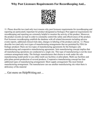 Why Post Licensure Requirements For Recordkeeping And...
11. Please describe two (and only two) reasons why post licensure requirements for recordkeeping and
reporting are particularly important for product designated as biologics Post approval requirements for
recordkeeping and reporting are extremely helpful to monitor the activity of the product. Moreover,
the product records are kept in order to constantly control the safety and effectiveness of the product.
Post licensure recordkeeping establish the database with all related documents including adverse
events reports, additional clinical trials data, changes in labeling of the products and etc. 12. Please
describe two (and only two) types of manufacturing arrangements that are permitted by FDA for
biologic products There are two types of manufacturing agreements for the biologics sole
manufacturing and cooperative manufacturing agreements. Sole manufacturing concept implies that
all manufacturing operations are conducted at a single site. This type of manufacturing is not the most
common arrangement today. The biologic manufacturers that choose to work under the sole
manufacturing model prefer to use either multi use facilities or pilot plants. Multi use facilities and
pilot plans permit production of several products. Cooperative manufacturing concept has four
additional types of manufacturing arrangement: Short supply arrangement The most limited
manufacturing arrangement. The manufacturer can use another manufacturing site when there is
deficiency of the material
... Get more on HelpWriting.net ...
 