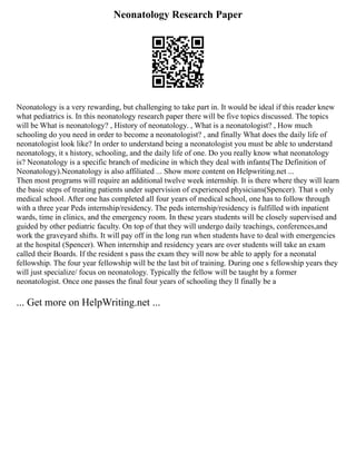 Neonatology Research Paper
Neonatology is a very rewarding, but challenging to take part in. It would be ideal if this reader knew
what pediatrics is. In this neonatology research paper there will be five topics discussed. The topics
will be What is neonatology? , History of neonatology. , What is a neonatologist? , How much
schooling do you need in order to become a neonatologist? , and finally What does the daily life of
neonatologist look like? In order to understand being a neonatologist you must be able to understand
neonatology, it s history, schooling, and the daily life of one. Do you really know what neonatology
is? Neonatology is a specific branch of medicine in which they deal with infants(The Definition of
Neonatology).Neonatology is also affiliated ... Show more content on Helpwriting.net ...
Then most programs will require an additional twelve week internship. It is there where they will learn
the basic steps of treating patients under supervision of experienced physicians(Spencer). That s only
medical school. After one has completed all four years of medical school, one has to follow through
with a three year Peds internship/residency. The peds internship/residency is fulfilled with inpatient
wards, time in clinics, and the emergency room. In these years students will be closely supervised and
guided by other pediatric faculty. On top of that they will undergo daily teachings, conferences,and
work the graveyard shifts. It will pay off in the long run when students have to deal with emergencies
at the hospital (Spencer). When internship and residency years are over students will take an exam
called their Boards. If the resident s pass the exam they will now be able to apply for a neonatal
fellowship. The four year fellowship will be the last bit of training. During one s fellowship years they
will just specialize/ focus on neonatology. Typically the fellow will be taught by a former
neonatologist. Once one passes the final four years of schooling they ll finally be a
... Get more on HelpWriting.net ...
 