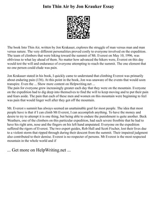 Into Thin Air by Jon Krauker Essay
The book Into Thin Air, written by Jon Krakauer, explores the struggle of man versus man and man
versus nature. The very different personalities proved costly to everyone involved on the expedition.
The team of climbers that were hiking toward the summit of Mt. Everest on May 10, 1996, was
oblivious to what lay ahead of them. No matter how advanced the hikers were, Everest on this day
would test the will and endurance of everyone attempting to reach the summit. The one element that
no one person could elude was pain.
Jon Krakauer stated in his book, I quickly came to understand that climbing Everest was primarily
about enduring pain (136). At this point in the book, Jon was unaware of the events that would soon
transpire. Even the ... Show more content on Helpwriting.net ...
The pain for everyone grew increasingly greater each day that they were on the mountain. Everyone
on the expedition had to dig deep into themselves to find the will to keep moving and to put their pain
and fears aside. The pain that each of these men and women on this mountain were beginning to feel
was pain that would linger well after they got off the mountain.
Mt. Everest s summit has always seemed an unattainable goal for most people. The idea that most
people have is that if I can climb Mt Everest, I can accomplish anything. To have the money and
desire to try to attempt it is one thing, but being able to endure the punishment is quite another. Beck
Weathers, one of the climbers on this particular expedition, had such severe frostbite that he had to
have his right arm, nose and the fingers on his left hand amputated. Everyone on the expedition
suffered the rigors of Everest. The two expert guides, Rob Hall and Scott Fischer, lost their lives due
to a violent storm that ripped through during their descent from the summit. Their impaired judgment
also contributed to their demise. Everest is no respecter of persons. Mt Everest is the most respected
mountain in the whole world and if
... Get more on HelpWriting.net ...
 