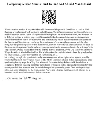 Comparing A Good Man Is Hard To Find And A Good Man Is Hard
Within the short stories, A Very Old Man with Enormous Wings and A Good Man is Hard to Find
there are several areas of both similarity and difference. The differences are not hard to spot between
these two stories. These stories take place in different places, have different cultures, and are even set
in different periods in history, however; if the reader looks deep enough they can see the common
foundation that both stories are built upon. The commonality within both stories manifests comes in
the form two different themes one being the coexistence of cruelty and compassion and the other
being how religion is exploited within both stories just with two vastly different outcomes for each. To
illustrate, the first point of similarity between the two stories the reader can look to the actions of both
The Misfit in A Good Man is Hard to Find and the married couple in A Very Old Man with Enormous
Wings. In A Good Man is Hard to Find The Misfit makes the cruel decision to shoot the grandmother,
but what he says ... Show more content on Helpwriting.net ...
Interestingly enough, the grandmother only seems concerned with religion when it could possibly
benefit her the most, however; her pleads to The Misfit s sense of religion fall on death ears and ends
up shooting her anyways. In A Very Old Man with Enormous Wings Pelayo and Elisenda have a
completely different outcome from their exploitation of religion. In this next quote from the story the
reader gets their first sense of how the married couple has personally gained from turning the angel
into a side show attraction for the religious set; Pelayo and Elisenda were happy with fatigue, for in
less than a week they had crammed their rooms with
... Get more on HelpWriting.net ...
 