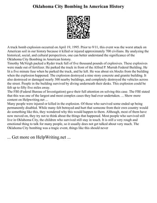 Oklahoma City Bombing In American History
A truck bomb explosion occurred on April 19, 1995. Prior to 9/11, this event was the worst attack on
American soil in our history because it killed or injured approximately 700 civilians. By analyzing the
historical, social, and cultural perspectives, one can better understand the significance of the
Oklahoma City Bombing in American history.
Timothy McVeigh packed a Ryder truck full of five thousand pounds of explosives. These explosives
were made out of fertilizer. He parked the truck in front of the Alfred P. Murrah Federal Building. He
lit a five minute fuse when he parked the truck, and he left. He was about six blocks from the building
when the explosion happened. The explosion destroyed a nine story concrete and granite building. It
also destroyed or damaged nearly 300 nearby buildings, and completely destroyed the vehicles across
the street. People in the building survived by diving underneath their desks. This explosion could be
felt up to fifty five miles away.
The FBI (Federal Bureau of Investigation) gave their full attention on solving this case. The FBI stated
that this was one of the largest and most complex cases they had ever undertaken. ... Show more
content on Helpwriting.net ...
Many people were injured or killed in the explosion. Of those who survived some ended up being
permanently disabled. While many felt betrayed and hurt that someone from their own country would
do something like this, they wondered why this would happen to them. Although, most of them have
now moved on, they try not to think about the things that happened. Most people who survived still
live in Oklahoma City, the children who survived still stay in touch. It is still a very rough and
emotional thing to talk for many people, so it usually does not get talked about very much. The
Oklahoma City bombing was a tragic event, things like this should never
... Get more on HelpWriting.net ...
 