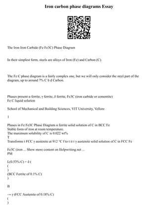 Iron carbon phase diagrams Essay
The Iron Iron Carbide (Fe Fe3C) Phase Diagram
In their simplest form, steels are alloys of Iron (Fe) and Carbon (C).
The Fe C phase diagram is a fairly complex one, but we will only consider the steel part of the
diagram, up to around 7% C b d Carbon.
Phases present α ferrite, γ ferrite, δ ferrite, Fe3C (iron carbide or cementite)
Fe C liquid solution
School of Mechanical and Building Sciences, VIT University, Vellore
1
Phases in Fe Fe3C Phase Diagram α ferrite solid solution of C in BCC Fe
Stable form of iron at room temperature.
The maximum solubility of C is 0.022 wt%
T
Transforms t FCC γ austenite at 912 °C f to t it t γ austenite solid solution of C in FCC Fe
Fe3C (iron ... Show more content on Helpwriting.net ...
PM
L(0.53% C) + δ (
(
)
(BCC Ferrite of 0.1% C)
)
B
→ γ (FCC Austenite of 0.18% C)
(
)
 