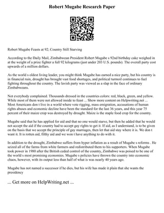 Robert Mugabe Research Paper
Robert Mugabe Feasts at 92; Country Still Starving
According to the Daily Mail, Zimbabwean President Robert Mugabe s 92nd birthday cake weighed in
at the weight of a prize fighter a full 92 kilograms (just under 203 U.S. pounds). The overall party cost
upwards of a million dollars.
As the world s oldest living leader, you might think Mugabe has earned a nice party, but his country is
in financial ruin, drought has brought vast food shortages, and political turmoil continues to fuel
fighting throughout the country. The lavish party was viewed as a slap in the face of ordinary
Zimbabweans.
Not everybody complained. Thousands dressed in the countries colors: red, black, green, and yellow.
While most of them were not allowed inside to feast ... Show more content on Helpwriting.net ...
Most Americans don t live in a world where vote rigging, mass emigration, accusations of human
rights abuses and economic decline have been the standard for the last 36 years, and this year 75
percent of their maize crop was destroyed by drought. Maize is the staple food crop for the country.
Mugabe said that he has applied for aid and that no one would starve, but then he added that he would
not accept the aid if the country had to accept gay rights to get it. If aid, as I understand, is to be given
on the basis that we accept the principle of gay marriages, then let that aid stay where it is. We don t
want it. It is rotten aid, filthy aid and we won t have anything to do with it.
In addition to the drought, Zimbabwe suffers from hyper inflation as a result of Mugabe s reforms . He
seized all of the farms from white farmers and redistributed them to his supporters. When Mugabe
took power in 1980 after the British ceded control of the country, Zimbabwe was poised to be one of
the world s most promising economies. Mugabe s policies have thrown the country into economic
chaos, however, with its output less than half of what is was nearly 40 years ago.
Mugabe has not named a successor if he dies, but his wife has made it plain that she wants the
presidency
... Get more on HelpWriting.net ...
 