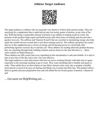 Athletes Target Audience
The target audience is athletes who are typically very attentive of their daily protein intake. They are
searching for a supplement that is rapid and an easy ten twenty grams of protein, at any time of the
day. With that being a respectable amount of protein every athlete in training needs at a time, the
proteins in this product helps repair and build muscle after their hours of training and also provide a
quicker recovery. The caffeine and Vitamins B and E that are essential to maintaining energy also help
repair the central nervous system that is torn down during exercise. The caffeine and green tea extract
that are in this supplement give a boost of energy and fat burning power to a tired body after
performing rigorous exercise day in and day out. These athletes are reading about the product because
they are searching through body building websites and are drawn to the idea that there is ... Show
more content on Helpwriting.net ...
These athletes are fully aware that every ingredient in this merchandise is safe and reliable. It is safe to
take at any time of the day and is also very cost effective.
The target audience is men and women who have an active working lifestyle with little time to spare,
especially in the mornings needing to get to work. They want something that is healthy and quick to
make. These adults have set their alarms at least thirty minutes early every day to prepare a healthy
meal and are in need of an easy yet fueling and filling way to jump start their day. This product allows
them to greatly decrease preparation time and still obtain the ten twenty grams of protein, vitamins B
and
... Get more on HelpWriting.net ...
 