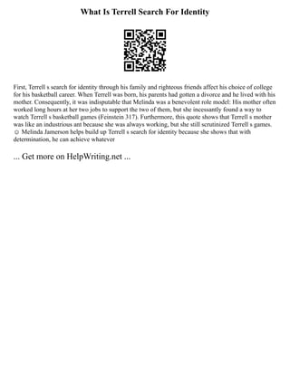 What Is Terrell Search For Identity
First, Terrell s search for identity through his family and righteous friends affect his choice of college
for his basketball career. When Terrell was born, his parents had gotten a divorce and he lived with his
mother. Consequently, it was indisputable that Melinda was a benevolent role model: His mother often
worked long hours at her two jobs to support the two of them, but she incessantly found a way to
watch Terrell s basketball games (Feinstein 317). Furthermore, this quote shows that Terrell s mother
was like an industrious ant because she was always working, but she still scrutinized Terrell s games.
☺ Melinda Jamerson helps build up Terrell s search for identity because she shows that with
determination, he can achieve whatever
... Get more on HelpWriting.net ...
 