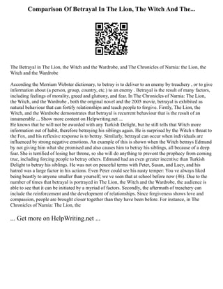 Comparison Of Betrayal In The Lion, The Witch And The...
The Betrayal in The Lion, the Witch and the Wardrobe, and The Chronicles of Narnia: the Lion, the
Witch and the Wardrobe
According the Merriam Webster dictionary, to betray is to deliver to an enemy by treachery , or to give
information about (a person, group, country, etc.) to an enemy . Betrayal is the result of many factors,
including feelings of morality, greed and gluttony, and fear. In The Chronicles of Narnia: The Lion,
the Witch, and the Wardrobe , both the original novel and the 2005 movie, betrayal is exhibited as
natural behaviour that can fortify relationships and teach people to forgive. Firstly, The Lion, the
Witch, and the Wardrobe demonstrates that betrayal is recurrent behaviour that is the result of an
innumerable ... Show more content on Helpwriting.net ...
He knows that he will not be awarded with any Turkish Delight, but he still tells that Witch more
information out of habit, therefore betraying his siblings again. He is surprised by the Witch s threat to
the Fox, and his reflexive response is to betray. Similarly, betrayal can occur when individuals are
influenced by strong negative emotions. An example of this is shown when the Witch betrays Edmund
by not giving him what she promised and also causes him to betray his siblings, all because of a deep
fear. She is terrified of losing her throne, so she will do anything to prevent the prophecy from coming
true, including forcing people to betray others. Edmund had an even greater incentive than Turkish
Delight to betray his siblings. He was not on peaceful terms with Peter, Susan, and Lucy, and his
hatred was a large factor in his actions. Even Peter could see his nasty temper: You ve always liked
being beastly to anyone smaller than yourself; we ve seen that at school before now (46). Due to the
number of times that betrayal is portrayed in The Lion, the Witch and the Wardrobe, the audience is
able to see that it can be initiated by a myriad of factors. Secondly, the aftermath of treachery can
include the reinforcement and the development of relationships. Since forgiveness shows love and
compassion, people are brought closer together than they have been before. For instance, in The
Chronicles of Narnia: The Lion, the
... Get more on HelpWriting.net ...
 