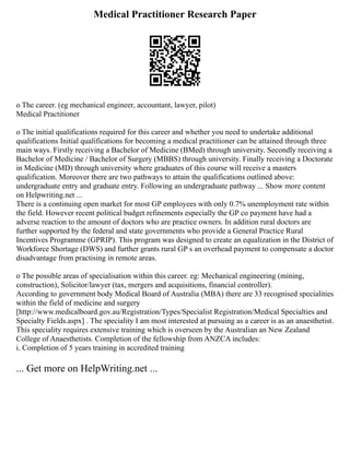 Medical Practitioner Research Paper
o The career. (eg mechanical engineer, accountant, lawyer, pilot)
Medical Practitioner
o The initial qualifications required for this career and whether you need to undertake additional
qualifications Initial qualifications for becoming a medical practitioner can be attained through three
main ways. Firstly receiving a Bachelor of Medicine (BMed) through university. Secondly receiving a
Bachelor of Medicine / Bachelor of Surgery (MBBS) through university. Finally receiving a Doctorate
in Medicine (MD) through university where graduates of this course will receive a masters
qualification. Moreover there are two pathways to attain the qualifications outlined above:
undergraduate entry and graduate entry. Following an undergraduate pathway ... Show more content
on Helpwriting.net ...
There is a continuing open market for most GP employees with only 0.7% unemployment rate within
the field. However recent political budget refinements especially the GP co payment have had a
adverse reaction to the amount of doctors who are practice owners. In addition rural doctors are
further supported by the federal and state governments who provide a General Practice Rural
Incentives Programme (GPRIP). This program was designed to create an equalization in the District of
Workforce Shortage (DWS) and further grants rural GP s an overhead payment to compensate a doctor
disadvantage from practising in remote areas.
o The possible areas of specialisation within this career. eg: Mechanical engineering (mining,
construction), Solicitor/lawyer (tax, mergers and acquisitions, financial controller).
According to government body Medical Board of Australia (MBA) there are 33 recognised specialities
within the field of medicine and surgery
[http://www.medicalboard.gov.au/Registration/Types/Specialist Registration/Medical Specialties and
Specialty Fields.aspx] . The speciality I am most interested at pursuing as a career is as an anaesthetist.
This speciality requires extensive training which is overseen by the Australian an New Zealand
College of Anaesthetists. Completion of the fellowship from ANZCA includes:
i. Completion of 5 years training in accredited training
... Get more on HelpWriting.net ...
 
