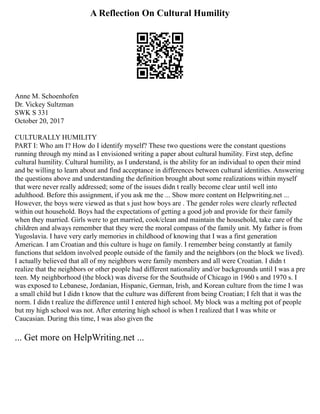 A Reflection On Cultural Humility
Anne M. Schoenhofen
Dr. Vickey Sultzman
SWK S 331
October 20, 2017
CULTURALLY HUMILITY
PART I: Who am I? How do I identify myself? These two questions were the constant questions
running through my mind as I envisioned writing a paper about cultural humility. First step, define
cultural humility. Cultural humility, as I understand, is the ability for an individual to open their mind
and be willing to learn about and find acceptance in differences between cultural identities. Answering
the questions above and understanding the definition brought about some realizations within myself
that were never really addressed; some of the issues didn t really become clear until well into
adulthood. Before this assignment, if you ask me the ... Show more content on Helpwriting.net ...
However, the boys were viewed as that s just how boys are . The gender roles were clearly reflected
within out household. Boys had the expectations of getting a good job and provide for their family
when they married. Girls were to get married, cook/clean and maintain the household, take care of the
children and always remember that they were the moral compass of the family unit. My father is from
Yugoslavia. I have very early memories in childhood of knowing that I was a first generation
American. I am Croatian and this culture is huge on family. I remember being constantly at family
functions that seldom involved people outside of the family and the neighbors (on the block we lived).
I actually believed that all of my neighbors were family members and all were Croatian. I didn t
realize that the neighbors or other people had different nationality and/or backgrounds until I was a pre
teen. My neighborhood (the block) was diverse for the Southside of Chicago in 1960 s and 1970 s. I
was exposed to Lebanese, Jordanian, Hispanic, German, Irish, and Korean culture from the time I was
a small child but I didn t know that the culture was different from being Croatian; I felt that it was the
norm. I didn t realize the difference until I entered high school. My block was a melting pot of people
but my high school was not. After entering high school is when I realized that I was white or
Caucasian. During this time, I was also given the
... Get more on HelpWriting.net ...
 