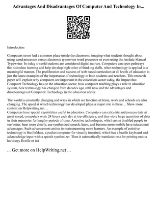 Advantages And Disadvantages Of Computer And Technology In...
Introduction
Computers never had a common place inside the classroom, imaging what students thought about
using word processor versus electronic typewriter word processor or even using the Archaic Manual
Typewriter. In today s world students are considered digital natives. Computers can open pathways
that stimulate learning and help develop high order of thinking skills, when technology is applied in a
meaningful manner. The proliferation and success of web based curriculum at all levels of education is
just the latest examples of the importance of technology to both students and teachers. This research
paper will explain why computers are important in the education sector today, the impact that
Computer Technology has on the education sector, how computer teaching plays a role in education
system, how technology has changed from decades ago until now and the advantages and
disadvantages of Computer/ Technology in the education sector.
The world is constantly changing and ways in which we function at home, work and schools are also
changing. The speed at which technology has developed plays a major role in these ... Show more
content on Helpwriting.net ...
Computers have special capabilities useful to educators. Computers can calculate and process data at
great speed, computers work 24 hours each day at top efficiency, and they store large quantities of data
in their memories for lengthy periods of time. Assistive technologies, which assist disabled people to
see better, hear more clearly, use synthesized speech, learn, and become more mobile have educational
advantages. Such advancement assists in mainstreaming more learners. An example of assistive
technology is BrailleMate, a pocket computer for visually impaired, which has a braille keyboard and
acknowledge input with a speech synthesizer. Then it automatically translates text for printing onto a
hardcopy Braille or ink
... Get more on HelpWriting.net ...
 