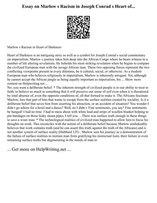 Essay on Marlow s Racism in Joseph Conrad s Heart of...
Marlow s Racism in Heart of Darkness
Heart of Darkness is an intriguing story as well as a symbol for Joseph Conrad s social commentary
on imperialism. Marlow s journey takes him deep into the African Congo where he bears witness to a
number of life altering revelations. He beholds his most striking revelation when he begins to compare
the civilized European man with the savage African man. These two opposing forces represent the two
conflicting viewpoints present in every dilemma, be it cultural, social, or otherwise. As a modern
European man who believes religiously in imperialism, Marlow is inherently arrogant. Yet, although
he cannot accept the African jungle as being equally important as imperialism, his ... Show more
content on Helpwriting.net ...
No; you want a deliberate belief. * The inherent strength of civilized people is in our ability to trust to
faith, to believe so much in something that it will preserve our sense of self even when it is threatened
by total absence of, even the opposite conditions of, all that formed to make it. The Africans fascinate
Marlow, lure that part of him that wants to escape from the surface realities created by sociality. Is it a
deliberate belief that saves him from asserting his attraction, or an accident of situation? You wonder I
didn t go ashore for a howl and a dance? Well, no I didn t. Fine sentiments, you say? Fine sentiments
be hanged! I had no time. I had to mess about with white lead and strips of woollen blanket helping to
put bandages on those leaky steam pipes, I tell you. ...There was surface truth enough in these things
to save a wiser man. * The technological realities of civilized man happened to allow him to focus his
thoughts on work. This reconciles with the notion of a deliberate belief because Marlow unshakeably
believes that work contains truth (and he can assert this truth against the truth of the Africans) and is
not another system of surface reality (Hubbard 125) . Marlow sees his journey as a demonstration of
the failure of surface realities to restrain man from gratifying his instinctual lusts; their failure in even
remaining surface truths but degenerating in the minds of man to
... Get more on HelpWriting.net ...
 