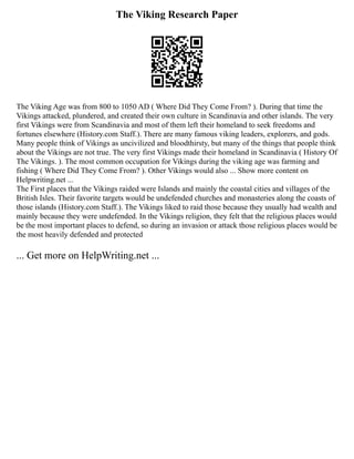 The Viking Research Paper
The Viking Age was from 800 to 1050 AD ( Where Did They Come From? ). During that time the
Vikings attacked, plundered, and created their own culture in Scandinavia and other islands. The very
first Vikings were from Scandinavia and most of them left their homeland to seek freedoms and
fortunes elsewhere (History.com Staff.). There are many famous viking leaders, explorers, and gods.
Many people think of Vikings as uncivilized and bloodthirsty, but many of the things that people think
about the Vikings are not true. The very first Vikings made their homeland in Scandinavia ( History Of
The Vikings. ). The most common occupation for Vikings during the viking age was farming and
fishing ( Where Did They Come From? ). Other Vikings would also ... Show more content on
Helpwriting.net ...
The First places that the Vikings raided were Islands and mainly the coastal cities and villages of the
British Isles. Their favorite targets would be undefended churches and monasteries along the coasts of
those islands (History.com Staff.). The Vikings liked to raid those because they usually had wealth and
mainly because they were undefended. In the Vikings religion, they felt that the religious places would
be the most important places to defend, so during an invasion or attack those religious places would be
the most heavily defended and protected
... Get more on HelpWriting.net ...
 