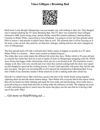 Vince Gilligan s Breaking Bad
Back home I only thought Albuquerque was just another city with nothing to show for. That changed
once I started watching the TV series Breaking Bad. The TV show was created by Vince Gilligan
released in 2008, Genre being crime, drama, thriller, rated MA (mature audience). Starting Bryan
Cranston as Walter White, Aaron Paul as Jesse Pinkman. I m going to review the first episode called
Pilot in season 1 and episode 4 called Cancer Man as well. The elements that I will be focusing on is
the actor s roles on how they preform, art direction, dialogue, editing and how the show changed my
view of Albuquerque.
The first episode kicks off with a wild plot that I didn t expect to happen so quickly in a TV show.
Walter White is a chemist ... Show more content on Helpwriting.net ...
The cloths they were really depict the different life styles they have. Walter which is 50 years old and
is a teacher has cloths that show he is just a regular civilian in Albuquerque struggling with life. While
Jesse always has baggy cloths which pretty much says he is not formal at all. The transitions weren t
choppy at all, they were very smooth and even when they started cooking meth the shots were speed
up and chopped to speed up the cooking process. It wasn t bad especially with music they had for that
part was great. The plot was not predicable at all I enjoyed the introduction of Breaking Bad. Every
time I think of my chemistry teacher I think maybe he or she is making meth after school too.
Episode 4 is called Cancer Man which has a good wide shot of the whole family eating together
capturing them eat and talk about random things. Then Walter tells everyone that he has cancer which
then all you heard was birds chirping and made the tone really sad and shocking. Jesse really does a
great job acting as a meth head and sells as being under the influence of meth. The tripping out scene
is really interesting and fun to watch since the music that plays sets the tone that he is having a bad
trip on the meth. Other
... Get more on HelpWriting.net ...
 