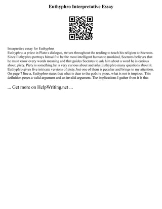 Euthyphro Interpretative Essay
Interpretive essay for Euthyphro
Euthyphro, a priest in Plato s dialogue, strives throughout the reading to teach his religion to Socrates.
Since Euthyphro portrays himself to be the most intelligent human to mankind, Socrates believes that
he must know every words meaning and that guides Socrates to ask him about a word he is curious
about; piety. Piety is something he is very curious about and asks Euthyphro many questions about it.
Euthyphro gives five intricate versions of piety, but one of them is peculiar and brings to my attention.
On page 7 line a, Euthyphro states that what is dear to the gods is pious, what is not is impious. This
definition poses a valid argument and an invalid argument. The implications I gather from it is that
... Get more on HelpWriting.net ...
 