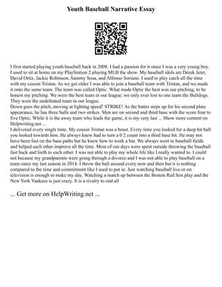 Youth Baseball Narrative Essay
I first started playing youth baseball back in 2008. I had a passion for it since I was a very young boy.
I used to sit at home on my PlayStation 2 playing MLB the show. My baseball idols are Derek Jeter,
David Ortiz, Jackie Robinson, Sammy Sosa, and Alfonso Soriano. I used to play catch all the time
with my cousin Tristan. As we got older I was able to join a baseball team with Tristan, and we made
it onto the same team. The team was called Optic. What made Optic the best was our pitching, to be
honest my pitching. We were the best team in our league; we only ever lost to one team the Bulldogs.
They were the undefeated team in our league.
Down goes the pitch, moving at lighting speed! STRIKE! As the batter steps up for his second plate
appearance, he has three balls and two strikes. Men are on second and third base with the score four to
five Optic. While it is the away team who leads the game, it is my very last ... Show more content on
Helpwriting.net ...
I delivered every single time. My cousin Tristan was a beast. Every time you looked for a deep hit ball
you looked towards him. He always knew had to turn a 0 2 count into a third base hit. He may not
have been fast on the base paths but he knew how to work a bat. We always went to baseball fields
and helped each other improve all the time. Most of our days were spent outside throwing the baseball
fast back and forth to each other. I was not able to play my whole life like I really wanted to. I could
not because my grandparents were going through a divorce and I was not able to play baseball on a
team since my last season in 2014. I throw the ball around every now and then but it is nothing
compared to the time and commitment like I used to put in. Just watching baseball live or on
television is enough to make my day. Watching a match up between the Boston Red Sox play and the
New York Yankees is just crazy. It is a rivalry to end all
... Get more on HelpWriting.net ...
 