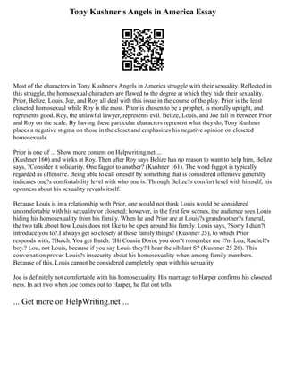 Tony Kushner s Angels in America Essay
Most of the characters in Tony Kushner s Angels in America struggle with their sexuality. Reflected in
this struggle, the homosexual characters are flawed to the degree at which they hide their sexuality.
Prior, Belize, Louis, Joe, and Roy all deal with this issue in the course of the play. Prior is the least
closeted homosexual while Roy is the most. Prior is chosen to be a prophet, is morally upright, and
represents good. Roy, the unlawful lawyer, represents evil. Belize, Louis, and Joe fall in between Prior
and Roy on the scale. By having these particular characters represent what they do, Tony Kushner
places a negative stigma on those in the closet and emphasizes his negative opinion on closeted
homosexuals.
Prior is one of ... Show more content on Helpwriting.net ...
(Kushner 160) and winks at Roy. Then after Roy says Belize has no reason to want to help him, Belize
says, ?Consider it solidarity. One faggot to another? (Kushner 161). The word faggot is typically
regarded as offensive. Being able to call oneself by something that is considered offensive generally
indicates one?s comfortability level with who one is. Through Belize?s comfort level with himself, his
openness about his sexuality reveals itself.
Because Louis is in a relationship with Prior, one would not think Louis would be considered
uncomfortable with his sexuality or closeted; however, in the first few scenes, the audience sees Louis
hiding his homosexuality from his family. When he and Prior are at Louis?s grandmother?s funeral,
the two talk about how Louis does not like to be open around his family. Louis says, ?Sorry I didn?t
introduce you to?.I always get so closety at these family things? (Kushner 25), to which Prior
responds with, ?Butch. You get Butch. ?Hi Cousin Doris, you don?t remember me I?m Lou, Rachel?s
boy.? Lou, not Louis, because if you say Louis they?ll hear the sibilant S? (Kushner 25 26). This
conversation proves Louis?s insecurity about his homosexuality when among family members.
Because of this, Louis cannot be considered completely open with his sexuality.
Joe is definitely not comfortable with his homosexuality. His marriage to Harper confirms his closeted
ness. In act two when Joe comes out to Harper, he flat out tells
... Get more on HelpWriting.net ...
 