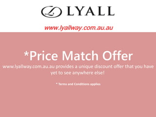 *Price Match Offer
www.lyallway.com.au.au provides a unique discount offer that you have
yet to see anywhere else!
* Terms and Conditions applies
www.lyallway.com.au.au
 