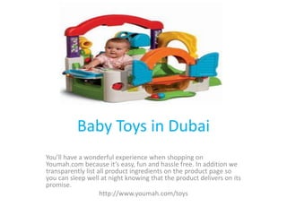 Baby Toys in Dubai
You’ll have a wonderful experience when shopping on
Youmah.com because it’s easy, fun and hassle free. In addition we
transparently list all product ingredients on the product page so
you can sleep well at night knowing that the product delivers on its
promise.
http://www.youmah.com/toys
 