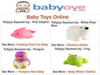 Baby Toys Online
Tollyjoy Squeeze toy - Pink Dolphin Tollyjoy Squeeze toy - White Polar
                                    Bear




See More :-Feeding Chair For Baby   See More :- Strollers Online
 Tollyjoy Squeeze toy - Penguin       Tollyjoy Squeeze toy - Frog




See More :- Pampers New Baby         See More :- Baby Winter Clothes
 