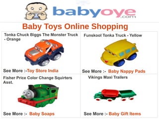 Baby Toys Online Shopping
Tonka Chuck Biggs The Monster Truck   Funskool Tonka Truck - Yellow
- Orange




See More :-Toy Store India            See More :- Baby Nappy Pads
Fisher Price Color Change Squirters     Vikings Maxi Trailers
Asst.




See More :- Baby Soaps                See More :- Baby Gift Items
 