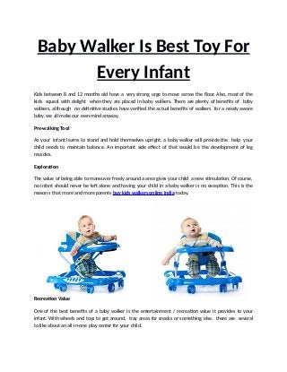 Baby Walker Is Best Toy For
Every Infant
Kids between 8 and 12 months old have a very strong urge to move across the floor. Also, most of the
kids squeal with delight when they are placed in baby walkers. There are plenty of benefits of baby
walkers, although no definitive studies have verified the actual benefits of walkers for a newly aware
baby, we all make our own mind anyway.
Pre-walking Tool
As your infant learns to stand and hold themselves upright, a baby walker will provide the help your
child needs to maintain balance. An important side effect of that would be the development of leg
muscles.
Exploration
The value of being able to maneuver freely around a area gives your child a new stimulation. Of course,
no infant should never be left alone and having your child in a baby walker is no exception. This is the
reasons that more and more parents buy kids walkers online India today.
Recreation Value
One of the best benefits of a baby walker is the entertainment / recreation value it provides to your
infant. With wheels and toys to get around, tray areas for snacks or something else, there are several
to like about an all-in-one play center for your child.
 