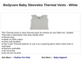 Bodycare Baby Sleeveles Thermal Vests - White




This Thermal vests is warm thermal wear for winters for your little one ! Quilted
Thermals in Sleeveless with drop needle stitch
● Round neck
● Made of 100% cotton
● Extra soft handfeel
● Pair it with Thermal bottoms or use it as a layering piece within shirt/t shirt or
outerwear
● Machine washable
● Do not wring
● Do not iron on print

See More :- Clothes For Kids                  See More :- Baby Apparel
 