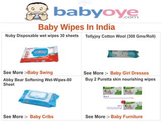 Baby Wipes In India
Nuby Disposable wet wipes 30 sheets   Tollyjoy Cotton Wool (300 Gms/Roll)




See More :-Baby Swing                 See More :- Baby Girl Dresses
Abby Bear Softening Wet-Wipes-80      Buy 2 Puretta skin nourishing wipes
Sheet




See More :- Baby Cribs                See More :- Baby Furniture
 