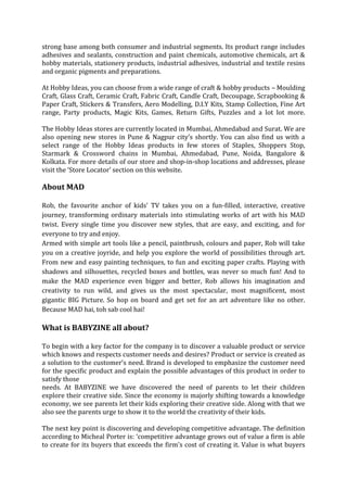 strong base among both consumer and industrial segments. Its product range includes
adhesives and sealants, construction and paint chemicals, automotive chemicals, art &
hobby materials, stationery products, industrial adhesives, industrial and textile resins
and organic pigments and preparations.

At Hobby Ideas, you can choose from a wide range of craft & hobby products – Moulding
Craft, Glass Craft, Ceramic Craft, Fabric Craft, Candle Craft, Decoupage, Scrapbooking &
Paper Craft, Stickers & Transfers, Aero Modelling, D.I.Y Kits, Stamp Collection, Fine Art
range, Party products, Magic Kits, Games, Return Gifts, Puzzles and a lot lot more.

The Hobby Ideas stores are currently located in Mumbai, Ahmedabad and Surat. We are
also opening new stores in Pune & Nagpur city’s shortly. You can also find us with a
select range of the Hobby Ideas products in few stores of Staples, Shoppers Stop,
Starmark & Crossword chains in Mumbai, Ahmedabad, Pune, Noida, Bangalore &
Kolkata. For more details of our store and shop-in-shop locations and addresses, please
visit the ‘Store Locator’ section on this website.

About MAD

Rob, the favourite anchor of kids' TV takes you on a fun-filled, interactive, creative
journey, transforming ordinary materials into stimulating works of art with his MAD
twist. Every single time you discover new styles, that are easy, and exciting, and for
everyone to try and enjoy.
Armed with simple art tools like a pencil, paintbrush, colours and paper, Rob will take
you on a creative joyride, and help you explore the world of possibilities through art.
From new and easy painting techniques, to fun and exciting paper crafts. Playing with
shadows and silhouettes, recycled boxes and bottles, was never so much fun! And to
make the MAD experience even bigger and better, Rob allows his imagination and
creativity to run wild, and gives us the most spectacular, most magnificent, most
gigantic BIG Picture. So hop on board and get set for an art adventure like no other.
Because MAD hai, toh sab cool hai!

What is BABYZINE all about?

To begin with a key factor for the company is to discover a valuable product or service
which knows and respects customer needs and desires? Product or service is created as
a solution to the customer’s need. Brand is developed to emphasize the customer need
for the specific product and explain the possible advantages of this product in order to
satisfy those
needs. At BABYZINE we have discovered the need of parents to let their children
explore their creative side. Since the economy is majorly shifting towards a knowledge
economy, we see parents let their kids exploring their creative side. Along with that we
also see the parents urge to show it to the world the creativity of their kids.

The next key point is discovering and developing competitive advantage. The definition
according to Micheal Porter is: ‘competitive advantage grows out of value a firm is able
to create for its buyers that exceeds the firm's cost of creating it. Value is what buyers
 