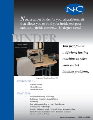 NC
            Need a carpet binder for your aircraft/seacraft
            that allows you to bind your inside seat post
            radiuses… inside corners…180 degree turns?



BIN  Model # BAC
                                                                                   You just found
(Ask about an automated BAC.)




                                                                                   a life-long lasting

                                                                                   machine to solve

                                                                                   your carpet

                                                                                   binding problems.
                                         Designed and Manufactured in the USA


    DESIGNED for:
                        •       Seacraft Interior
                        •       Aircraft Interior
                        •       AutoMat Carpets

    FEATURES:
                        •       Ultimate Cornering Technology
                        •       Bobbinless Chainlock Straight Stitch
                        •       Self Oiling
                        •       Low Maintenance Due to Heavy Duty Design
                        •       Walking Foot Technology
                        •       Handles 90 Degree Inside Corners & Acute Angles with Ease
                        •       Instructional/Maintenance Video Illustrates & Teaches
                                (Free Seminars Always Available.)

                                                                                www.n-ccarpet.com   1-800-526-1184
 