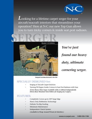 NC
Looking for a lifetime carpet serger for your
aircraft/seacraft interiors that streamlines your
operation? Here at N-C our new Top Gun allows
you to turn tricky corners & inside seat post radiuses.


SER                       Model # 81200Air


                                                         You’ve just

                                                         found our heavy

                                                         duty, ultimate

                                                         cornering serger.

                Designed and Manufactured in the USA


SPECIALLY DESIGNED for:
     •   Serging of Aircraft Carpet Interiors
     •   Turning 90 Degree Inside Corners & Seat Post Radiuses with Ease
         (Extra Heavy Duty Serger Available with or without Independently
         Driven Rear Mounted Twin Pullers for Serging any Carpet.)


FEATURES:
     •   Completely Covers up to 3/8" Serge Edge
     •   Heavy Duty Bobbinless Technology
     •   Definite No-Slip Feeding
     •   Minimum Maintenance
     •   Independent Clutch System
         (Available in Wrap Around Private Jet Interiors.)

                                                       www.n-ccarpet.com    1-800-526-1184
 