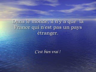 Dans le monde, il n'y a que  la France qui n'est pas un pays étranger. C'est bien vrai !  