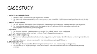 CASE STUDY
1. Source DNA Preparation:
1. Genomic DNA is isolated from the organism of interest.
2. The DNA is partially digested with restriction enzymes (e.g., HindIII or EcoRI) to generate large fragments (100–300
kb).
2. Vector Preparation:
1. The BAC vector is prepared by linearizing it with the same restriction enzyme used for genomic DNA digestion.
2. The vector contains essential elements such as an origin of replication (oriS), selectable markers (e.g.,
chloramphenicol resistance), and cloning sites.
3. Ligation:
1. The digested genomic DNA fragments are ligated into the BAC vector using DNA ligase.
2. The ligation mixture is then transformed into E. coli cells via electroporation.
4. Selection and Screening:
1. Transformed cells are plated on selective media (e.g., chloramphenicol) to identify colonies containing recombinant
BACs.
2. Individual clones are picked and stored in microtiter plates, creating a BAC library.
5. Characterization:
1. The library is characterized by determining the average insert size and coverage of the genome.
2. End-sequencing or fingerprinting is often performed to map the clones and ensure comprehensive genome
coverage.
 