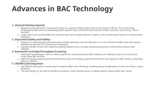 Advances in BAC Technology
1. nhanced Cloning Capacity:
1. Researchers are working to increase the insert size capacity of BACs beyond the current limit of ~300 kb. This could involve
modifying the BAC vector or developing hybrid systems that combine the best features of BACs and other vectors (e.g., YACs or
cosmids).
2. Larger insert sizes would enable the cloning of even more complex genomic regions, such as entire gene clusters or chromosomal
segments.
2. Improved Stability and Fidelity:
1. Advances in understanding the mechanisms of DNA replication and recombination in E. coli could lead to BACs with even greater
stability and reduced risk of insert rearrangements.
2. Engineering BAC vectors with additional stability elements (e.g., stronger partitioning systems) could further enhance their
reliability.
3. Automation and High-Throughput Screening:
1. Automation technologies, such as robotic systems for colony picking and DNA isolation, are making it easier to construct and
screen large BAC libraries.
2. High-throughput sequencing and bioinformatics tools are enabling rapid characterization and mapping of BAC clones, accelerating
genomic research.
4. CRISPR/Cas9 Integration:
1. The CRISPR/Cas9 system is being used to engineer BACs more efficiently, enabling precise modifications to the insert DNA or vector
backbone.
2. This technology can be used to introduce mutations, insert reporter genes, or delete specific regions within BAC clones.
 