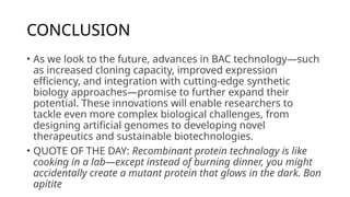 CONCLUSION
• As we look to the future, advances in BAC technology—such
as increased cloning capacity, improved expression
efficiency, and integration with cutting-edge synthetic
biology approaches—promise to further expand their
potential. These innovations will enable researchers to
tackle even more complex biological challenges, from
designing artificial genomes to developing novel
therapeutics and sustainable biotechnologies.
• QUOTE OF THE DAY: Recombinant protein technology is like
cooking in a lab—except instead of burning dinner, you might
accidentally create a mutant protein that glows in the dark. Bon
apitite
 