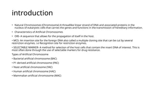 introduction
• Natural Chromosomes (Chromosome) A threadlike linear strand of DNA and associated proteins in the
nucleus of eukaryotic cells that carries the genes and functions in the transmission of hereditary information.
• Characteristics of Artificial Chromosomes
• ORI- A sequence that allows for the propagation of itself in the host.
• MCS- An insertion site for the foreign DNA also called a multiple cloning site that can be cut by several
restriction enzymes. i.e Recognition site for restriction enzymes.
• SELECTABLE MARKER- A method for selection of the host cells that contain the insert DNA of interest. This is
most often done through the use of selectable markers for drug resistance.
Types of Artificial Chromosome
• Bacterial artificial chromosome (BAC)
• P1 derived artificial chromosome (PAC)
• Yeast artificial chromosome (YAC)
• Human artificial chromosome (HAC)
• Mammalian artificial chromosome (MAC)
 
