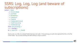 SSRS: Log, Log, Log (and beware of
subscriptions)select c.Name
, e.InstanceName
, e.UserName
, e.Parameters
, e.TimeStart
, e.TimeEnd
, e.TimeDataRetrieval
, e.TimeProcessing
, e.TimeRendering
from executionlog e
join catalog c
on e.reportid = c.ItemID
Send a Link, or a file on a shared folder that you can audit. Find someway to audit who opened the link or the file
in the folder. Try to avoid sending the PDF without a way to audit it.
 
