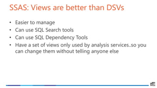 SSAS: Views are better than DSVs
• Easier to manage
• Can use SQL Search tools
• Can use SQL Dependency Tools
• Have a set of views only used by analysis services..so you
can change them without telling anyone else
 