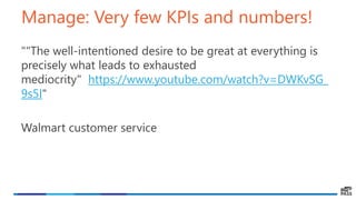 Manage: Very few KPIs and numbers!
""The well-intentioned desire to be great at everything is
precisely what leads to exhausted
mediocrity" https://www.youtube.com/watch?v=DWKvSG_
9s5I"
Walmart customer service
 