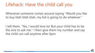 Lifehack: Have the child call you
Whenever someone comes around saying "Would you like
to buy blah blah blah, my kid is going to do whatever."
I tell them, "Yes, I would love to! But your child has to be
the one to ask me." I then give them my number and say
the child can call anytime after 6pm.
 