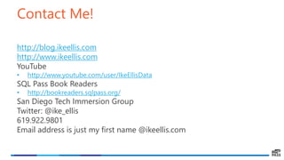 Contact Me!
http://blog.ikeellis.com
http://www.ikeellis.com
YouTube
• http://www.youtube.com/user/IkeEllisData
SQL Pass Book Readers
• http://bookreaders.sqlpass.org/
San Diego Tech Immersion Group
Twitter: @ike_ellis
619.922.9801
Email address is just my first name @ikeellis.com
 