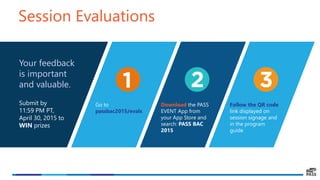 Your feedback
is important
and valuable.
Submit by
11:59 PM PT,
April 30, 2015 to
WIN prizes
Session Evaluations
Go to
passbac2015/evals
Download the PASS
EVENT App from
your App Store and
search: PASS BAC
2015
Follow the QR code
link displayed on
session signage and
in the program
guide
 