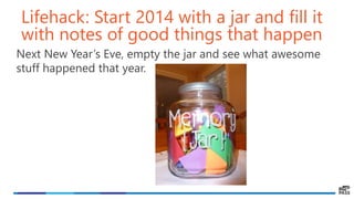 Lifehack: Start 2014 with a jar and fill it
with notes of good things that happen
Next New Year’s Eve, empty the jar and see what awesome
stuff happened that year.
 