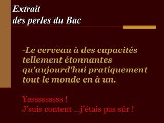 ExtraitExtrait
des perles du Bacdes perles du Bac
-Le cerveau à des capacitésLe cerveau à des capacités
tellement étonnantestellement étonnantes
qu'aujourd'hui pratiquementqu'aujourd'hui pratiquement
tout le monde en à un.tout le monde en à un.
Yesssssssss !Yesssssssss !
J’suis content …j’étais pas sûr !J’suis content …j’étais pas sûr !
 