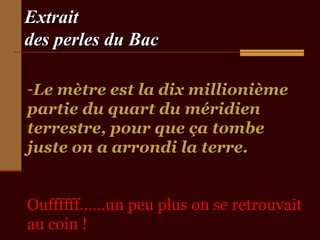 ExtraitExtrait
des perles du Bacdes perles du Bac
-Le mètre est la dix millionièmeLe mètre est la dix millionième
partie du quart du méridienpartie du quart du méridien
terrestre, pour que ça tombeterrestre, pour que ça tombe
juste on a arrondi la terre.juste on a arrondi la terre.
Ouffffff……un peu plus on se retrouvaitOuffffff……un peu plus on se retrouvait
au coin !au coin !
 