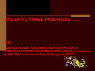 ExtraitExtrait
des perles du Bacdes perles du Bac
BYE ET A L’ANNÉE PROCHAINE ……
PS :
FAUT SAVOIR QUE L’AN DERNIER ON A FAIT PASSER LE
CERTIFICAT D’ETUDES PRIMAIRES DE 1962 à 100 élèves candidats
au BAC 2010 >>>>>>>>>>>>Tous Boulés pour le CEP !
 