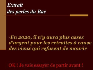 ExtraitExtrait
des perles du Bacdes perles du Bac
-En 2020, il n'y aura plus assezEn 2020, il n'y aura plus assez
d'argent pour les retraites à caused'argent pour les retraites à cause
des vieux qui refusent de mourirdes vieux qui refusent de mourir
OK ! Je vais essayer de partir avant !OK ! Je vais essayer de partir avant !
 
