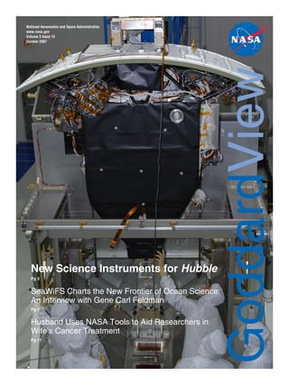 National Aeronautics and Space Administration
www.nasa.gov
Volume 3 Issue 13
October 2007
New Science Instruments for Hubble
Pg 3
SeaWiFS Charts the New Frontier of Ocean Science:
An Interview with Gene Carl Feldman
Pg 4
Husband Uses NASA Tools to Aid Researchers in
Wife’s Cancer Treatment
Pg 11
GoddardView
 