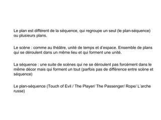 Le plan est différent de la séquence, qui regroupe un seul (le plan-séquence)
ou plusieurs plans.


Le scène : comme au théâtre, unité de temps et d’espace. Ensemble de plans
qui se déroulent dans un même lieu et qui forment une unité.


La séquence : une suite de scènes qui ne se déroulent pas forcément dans le
même décor mais qui forment un tout (parfois pas de différence entre scène et
séquence)


Le plan-séquence (Touch of Evil / The Player/ The Passenger/ Rope/ L’arche
russe)
 