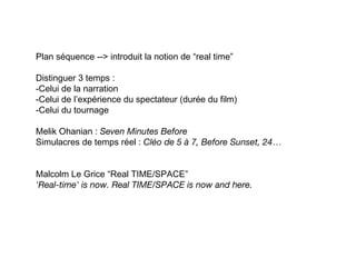 Plan séquence --> introduit la notion de “real time”

Distinguer 3 temps :
-Celui de la narration
-Celui de l’expérience du spectateur (durée du film)
-Celui du tournage

Melik Ohanian : Seven Minutes Before
Simulacres de temps réel : Cléo de 5 à 7, Before Sunset, 24…


Malcolm Le Grice “Real TIME/SPACE”
'Real-time' is now. Real TIME/SPACE is now and here.
 