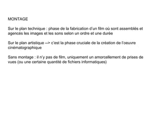 MONTAGE

Sur le plan technique : phase de la fabrication d’un film où sont assemblés et
agencés les images et les sons selon un ordre et une durée

Sur le plan artistique --> c’est la phase cruciale de la création de l’oeuvre
cinématographique

Sans montage : il n’y pas de film, uniquement un amorcellement de prises de
vues (ou une certaine quantité de fichiers informatiques)
 
